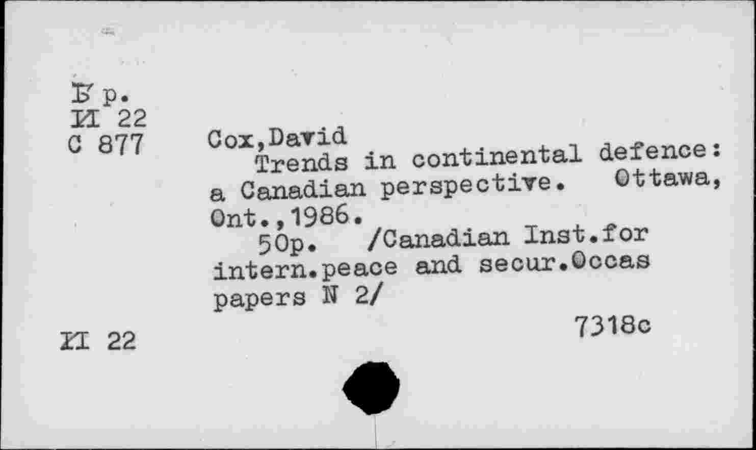 ﻿K p.
K 22
0 877 °“iS in continental defence: a Canadian perspective. Ottawa, Ont.,1986.
5Op. /Canadian Inst.for intern.peace and secur.Occas papers N 2/
II 22
7318c